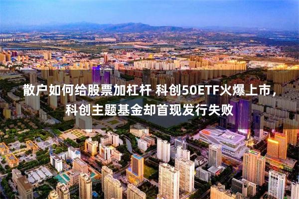 散户如何给股票加杠杆 科创50ETF火爆上市，科创主题基金却首现发行失败