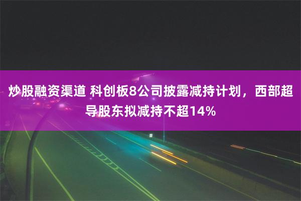 炒股融资渠道 科创板8公司披露减持计划，西部超导股东拟减持不超14%