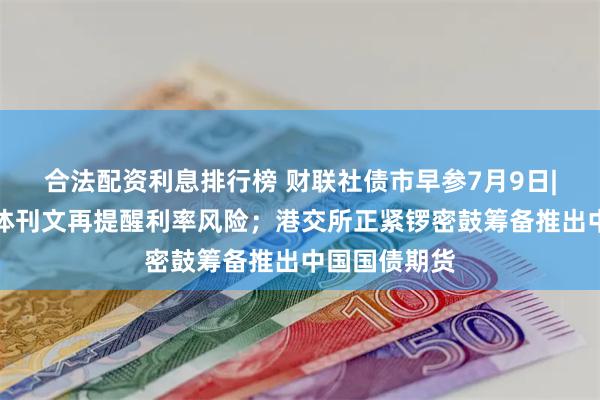 合法配资利息排行榜 财联社债市早参7月9日|央行主管媒体刊文再提醒利率风险；港交所正紧锣密鼓筹备推出中国国债期货