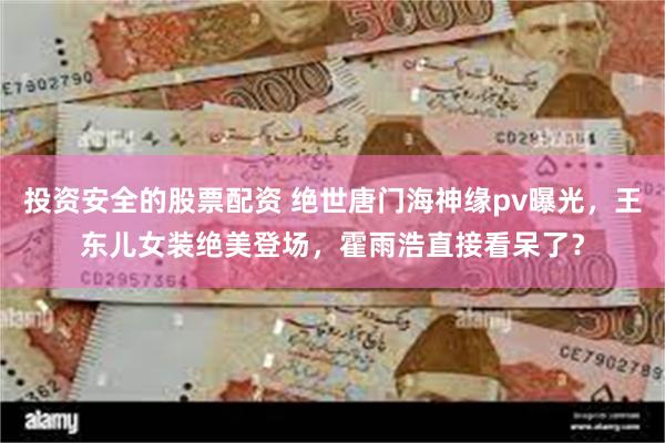 投资安全的股票配资 绝世唐门海神缘pv曝光，王东儿女装绝美登场，霍雨浩直接看呆了？