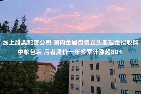 线上股票配资公司 国内金属包装龙头奥瑞金拟收购中粮包装 后者股价一年多累计涨超80%