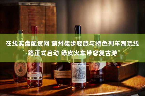 在线实盘配资网 蓟州徒步轻旅与特色列车潮玩线路正式启动 绿皮火车带您复古游