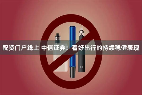 配资门户线上 中信证券：看好出行的持续稳健表现