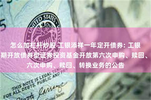 怎么加杠杆炒股 工银添祥一年定开债券: 工银瑞信添祥一年定期开放债券型证券投资基金开放第六次申购、赎回、转换业务的公告