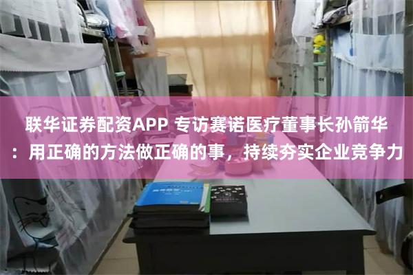 联华证券配资APP 专访赛诺医疗董事长孙箭华：用正确的方法做正确的事，持续夯实企业竞争力