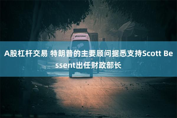 A股杠杆交易 特朗普的主要顾问据悉支持Scott Bessent出任财政部长