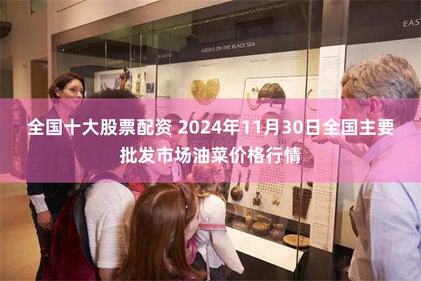 全国十大股票配资 2024年11月30日全国主要批发市场油菜价格行情