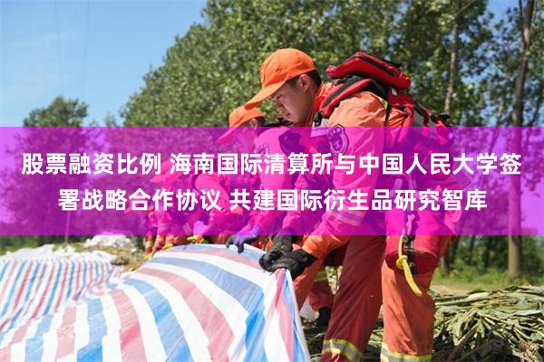 股票融资比例 海南国际清算所与中国人民大学签署战略合作协议 共建国际衍生品研究智库