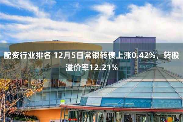 配资行业排名 12月5日常银转债上涨0.42%，转股溢价率12.21%