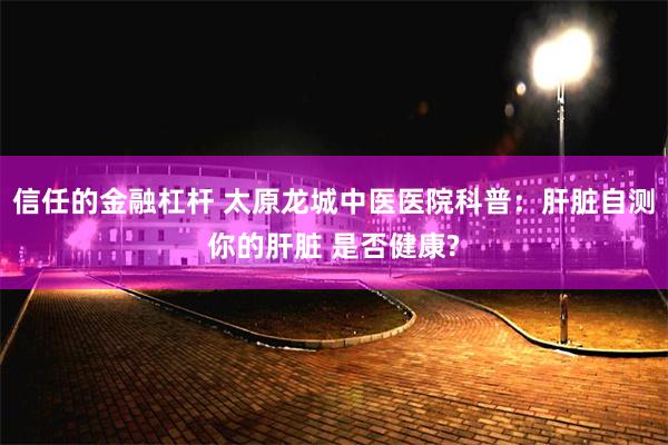 信任的金融杠杆 太原龙城中医医院科普：肝脏自测你的肝脏 是否健康?