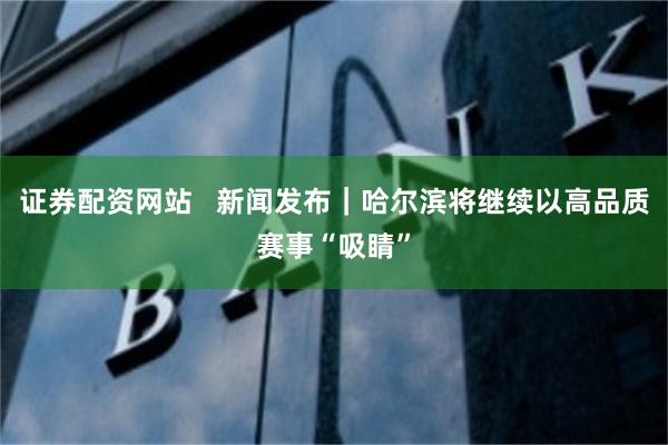 证券配资网站   新闻发布｜哈尔滨将继续以高品质赛事“吸睛”