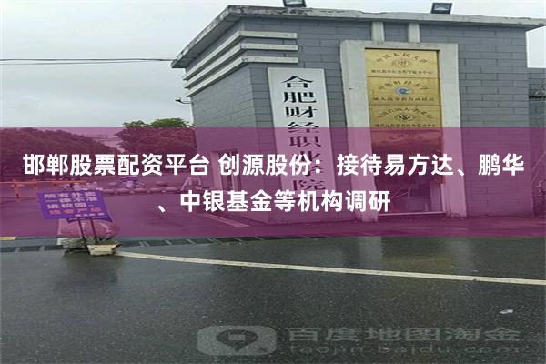 邯郸股票配资平台 创源股份：接待易方达、鹏华、中银基金等机构调研