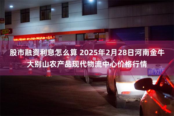 股市融资利息怎么算 2025年2月28日河南金牛大别山农产品现代物流中心价格行情