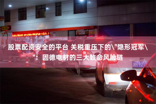股票配资安全的平台 关税重压下的＂隐形冠军＂：固德电材的三大致命风险链
